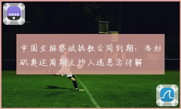 中国女排蔡斌执教合同到期，洛杉矶奥运周期主帅人选悬念待解