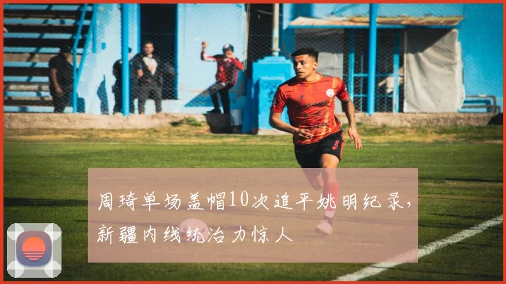 周琦单场盖帽10次追平姚明纪录，新疆内线统治力惊人