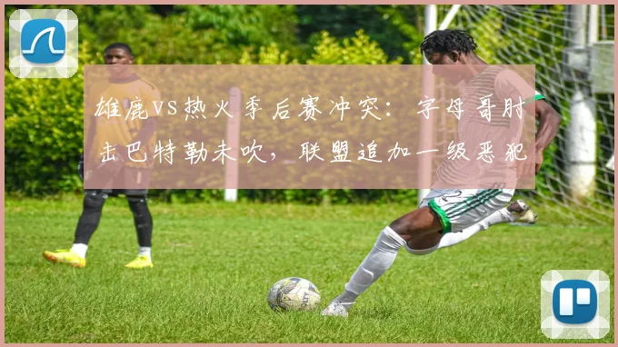 雄鹿vs热火季后赛冲突：字母哥肘击巴特勒未吹，联盟追加一级恶犯