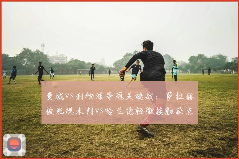 曼城vs利物浦争冠关键战,萨拉赫被犯规未判vs哈兰德轻微接触获点球