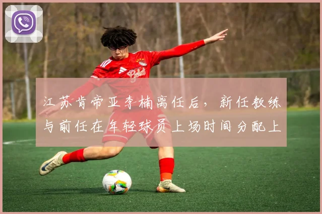 江苏肯帝亚李楠离任后，新任教练与前任在年轻球员上场时间分配上的对比