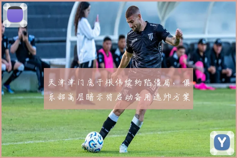 天津津门虎于根伟续约陷僵局，俱乐部高层暗示将启动备用选帅方案