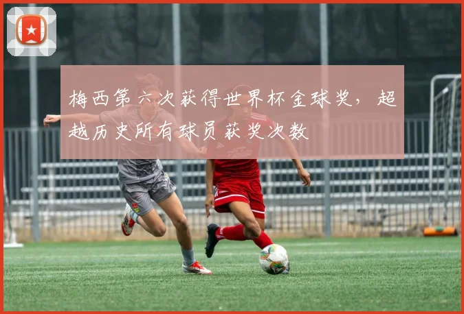 梅西第六次获得世界杯金球奖，超越历史所有球员获奖次数