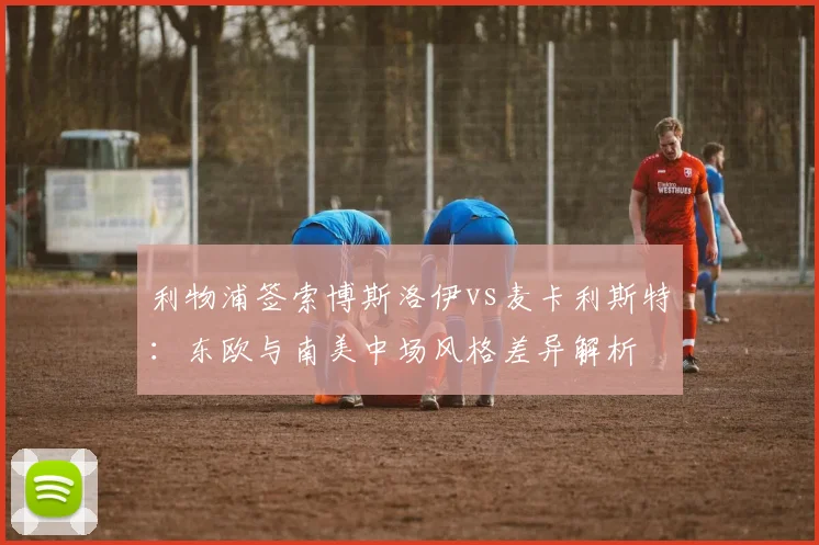 利物浦签索博斯洛伊vs麦卡利斯特：东欧与南美中场风格差异解析
